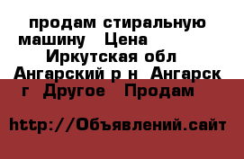 продам стиральную машину › Цена ­ 15 500 - Иркутская обл., Ангарский р-н, Ангарск г. Другое » Продам   